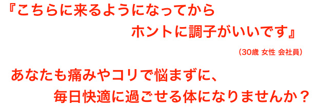 「こちらに来るようになってからホントに調子がいいです」(30歳 女性 会社員)あなたも痛みやコリで悩まずに、毎日快適に過ごせる体になりませんか?